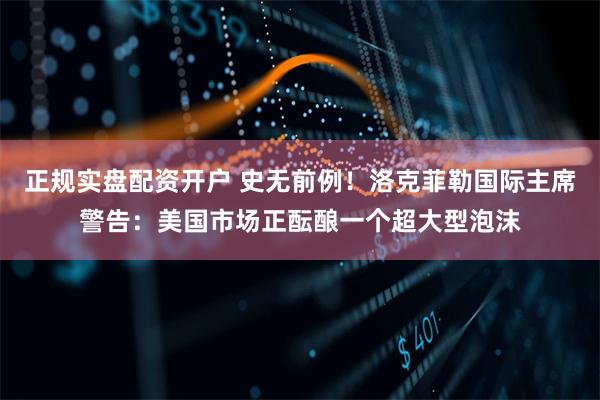 正规实盘配资开户 史无前例！洛克菲勒国际主席警告：美国市场正酝酿一个超大型泡沫