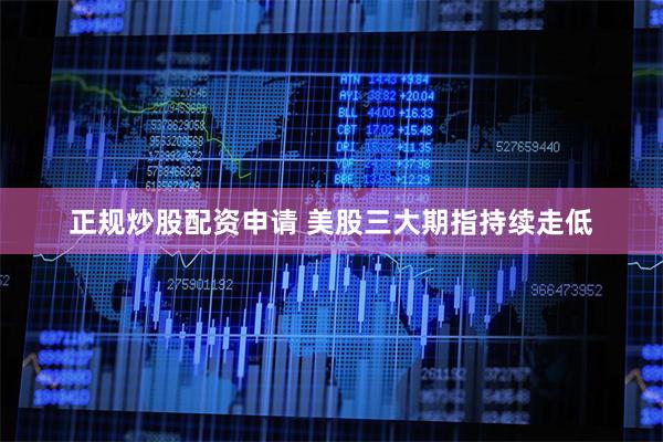 正规炒股配资申请 美股三大期指持续走低