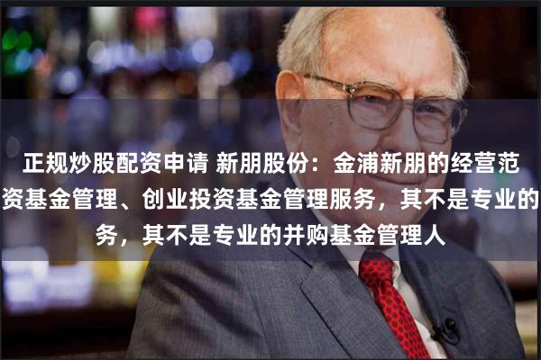 正规炒股配资申请 新朋股份：金浦新朋的经营范围是私募股权投资基金管理、创业投资基金管理服务，其不是专业的并购基金管理人