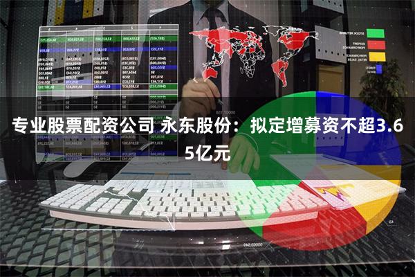 专业股票配资公司 永东股份：拟定增募资不超3.65亿元