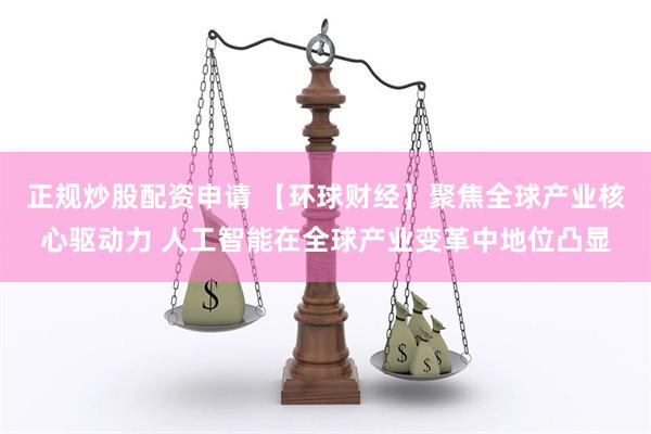正规炒股配资申请 【环球财经】聚焦全球产业核心驱动力 人工智能在全球产业变革中地位凸显