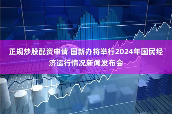 正规炒股配资申请 国新办将举行2024年国民经济运行情况新闻发布会