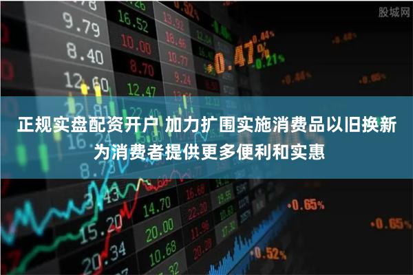 正规实盘配资开户 加力扩围实施消费品以旧换新 为消费者提供更多便利和实惠