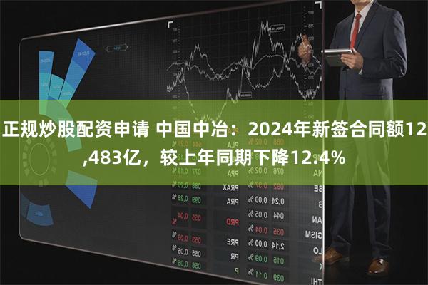 正规炒股配资申请 中国中冶：2024年新签合同额12,483亿，较上年同期下降12.4%