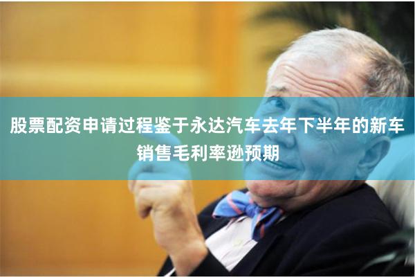 股票配资申请过程鉴于永达汽车去年下半年的新车销售毛利率逊预期