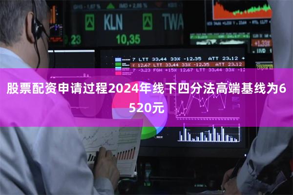 股票配资申请过程2024年线下四分法高端基线为6520元
