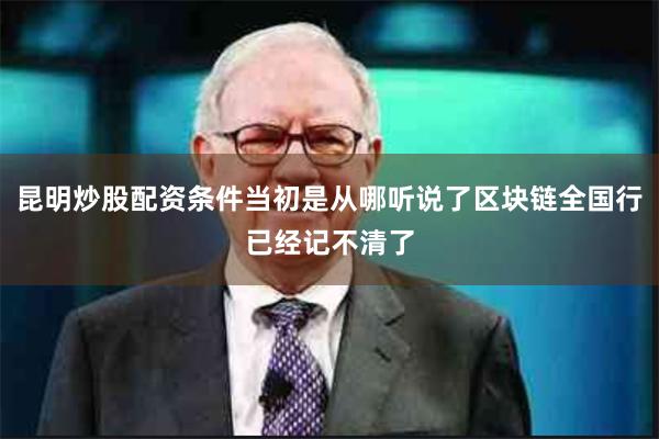 昆明炒股配资条件当初是从哪听说了区块链全国行已经记不清了