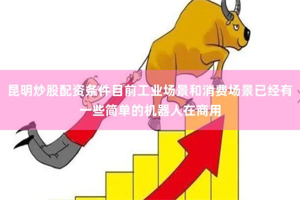 昆明炒股配资条件目前工业场景和消费场景已经有一些简单的机器人在商用