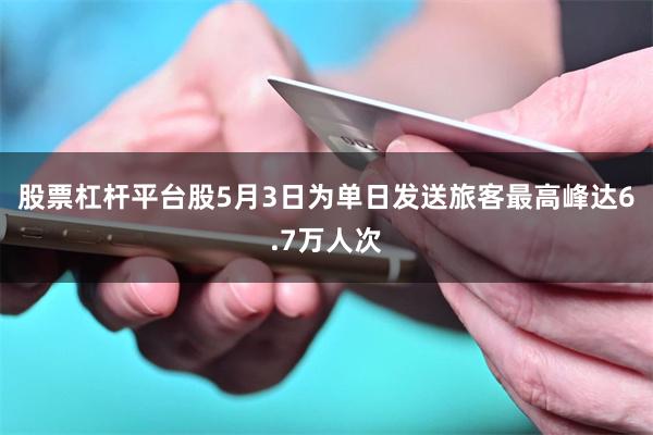 股票杠杆平台股5月3日为单日发送旅客最高峰达6.7万人次