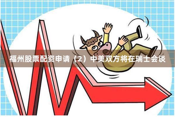 福州股票配资申请(2)中美双方将在瑞士会谈